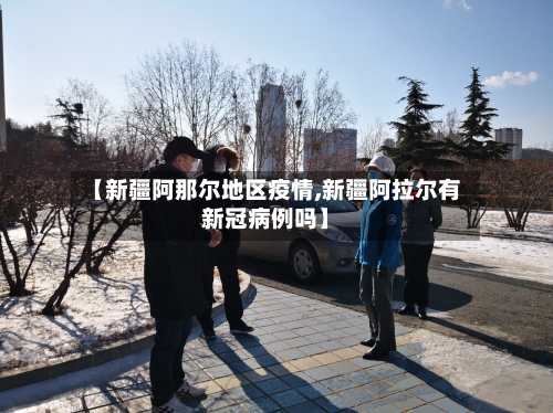 【新疆阿那尔地区疫情,新疆阿拉尔有新冠病例吗】