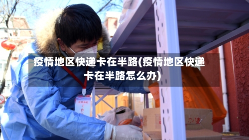 疫情地区快递卡在半路(疫情地区快递卡在半路怎么办)-第2张图片